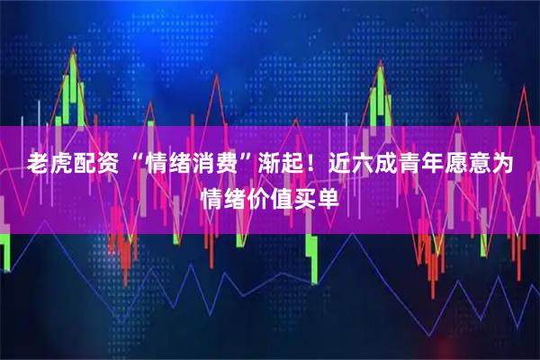 老虎配资 “情绪消费”渐起！近六成青年愿意为情绪价值买单