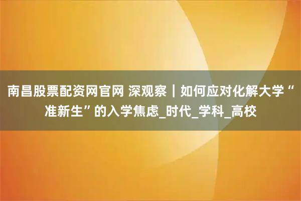 南昌股票配资网官网 深观察｜如何应对化解大学“准新生”的入学焦虑_时代_学科_高校