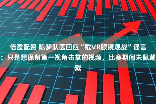 倍盈配资 陈梦队医回应“戴VR眼镜观战”谣言：只是想保留第一视角击掌的视频，比赛期间未佩戴