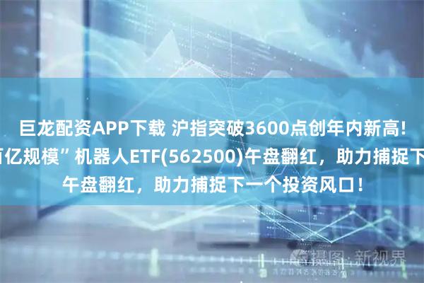 巨龙配资APP下载 沪指突破3600点创年内新高!“全市场唯一百亿规模”机器人ETF(562500)午盘翻红，助力捕捉下一个投资风口！