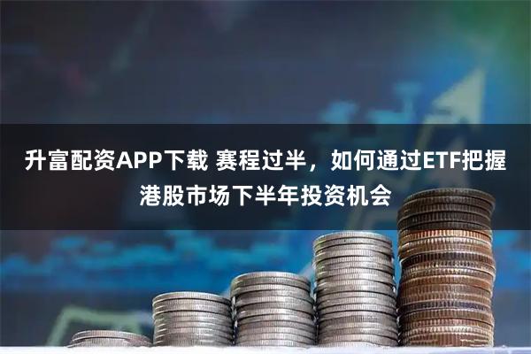 升富配资APP下载 赛程过半，如何通过ETF把握港股市场下半年投资机会