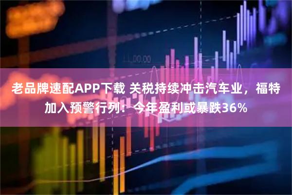 老品牌速配APP下载 关税持续冲击汽车业，福特加入预警行列：今年盈利或暴跌36%