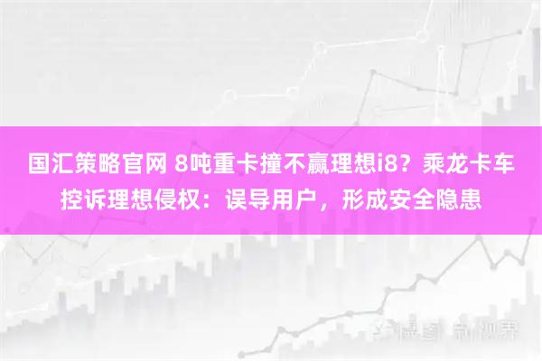国汇策略官网 8吨重卡撞不赢理想i8？乘龙卡车控诉理想侵权：误导用户，形成安全隐患