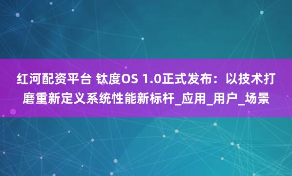 红河配资平台 钛度OS 1.0正式发布：以技术打磨重新定义系统性能新标杆_应用_用户_场景