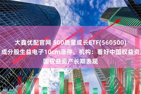 大鑫优配官网 500质量成长ETF(560500)红盘蓄势，成分股生益电子10cm涨停，机构：看好中国权益资产长期表现