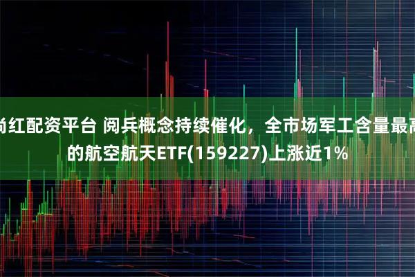 尚红配资平台 阅兵概念持续催化，全市场军工含量最高的航空航天ETF(159227)上涨近1%