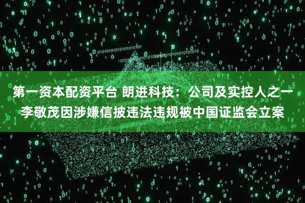 第一资本配资平台 朗进科技：公司及实控人之一李敬茂因涉嫌信披违法违规被中国证监会立案