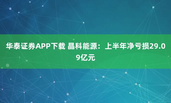 华泰证券APP下载 晶科能源：上半年净亏损29.09亿元