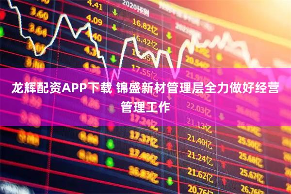 龙辉配资APP下载 锦盛新材管理层全力做好经营管理工作