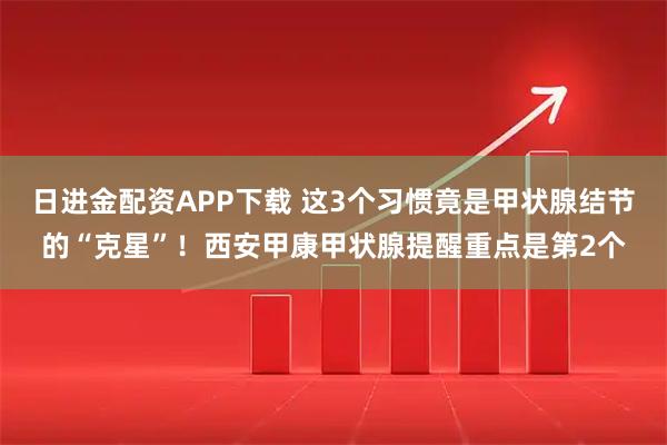 日进金配资APP下载 这3个习惯竟是甲状腺结节的“克星”！西安甲康甲状腺提醒重点是第2个