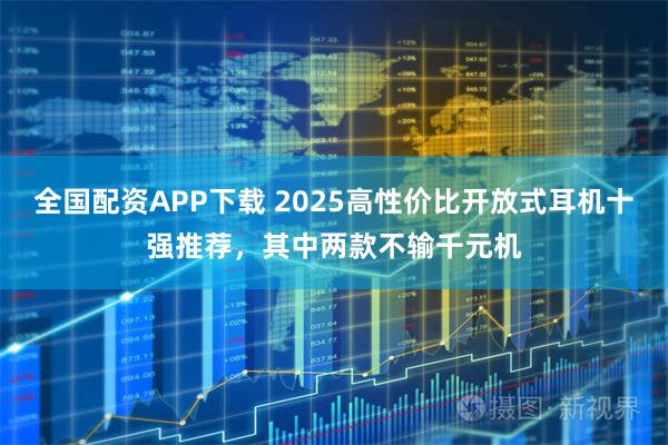 全国配资APP下载 2025高性价比开放式耳机十强推荐，其中两款不输千元机
