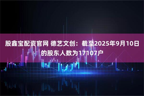 股鑫宝配资官网 德艺文创：截至2025年9月10日的股东人数为17107户