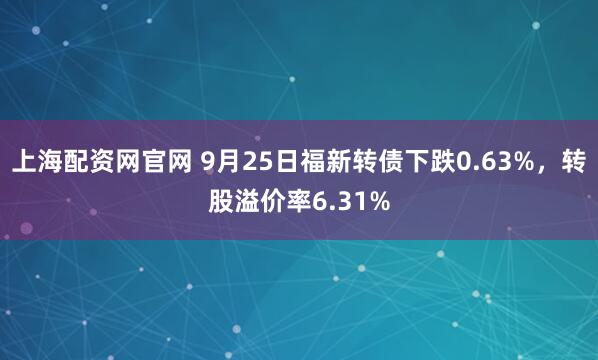 上海配资网官网 9月25日福新转债下跌0.63%，转股溢价率6.31%