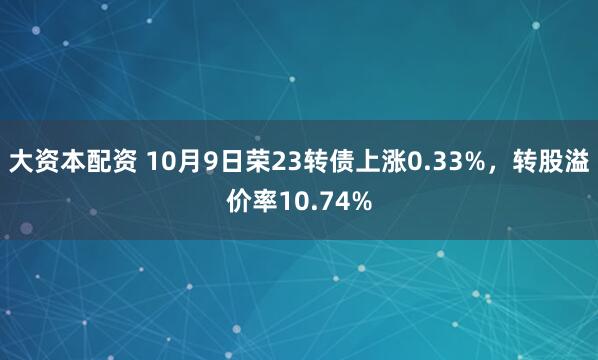 大资本配资 10月9日荣23转债上涨0.33%，转股溢价率10.74%