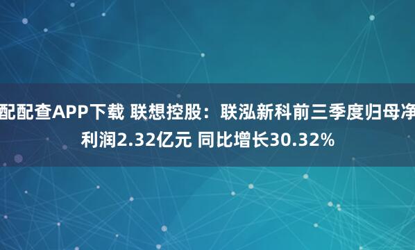 配配查APP下载 联想控股：联泓新科前三季度归母净利润2.32亿元 同比增长30.32%