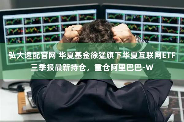弘大速配官网 华夏基金徐猛旗下华夏互联网ETF三季报最新持仓，重仓阿里巴巴-W