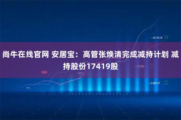 尚牛在线官网 安居宝：高管张焕清完成减持计划 减持股份17419股