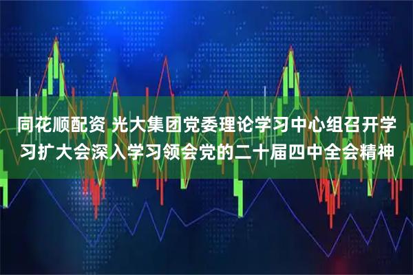 同花顺配资 光大集团党委理论学习中心组召开学习扩大会深入学习领会党的二十届四中全会精神
