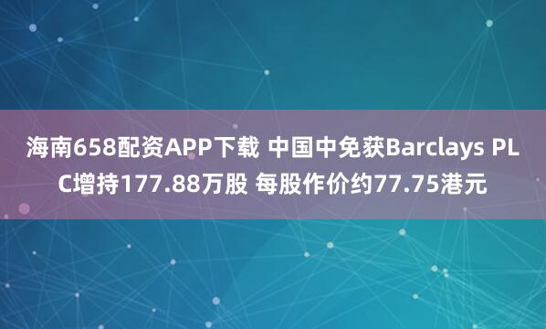 海南658配资APP下载 中国中免获Barclays PLC增持177.88万股 每股作价约77.75港元