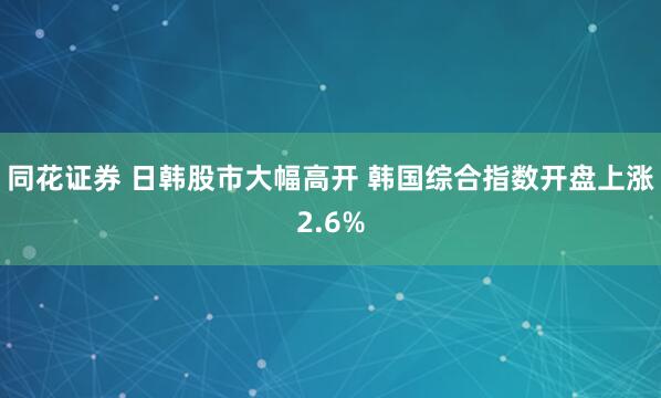 同花证券 日韩股市大幅高开 韩国综合指数开盘上涨2.6%