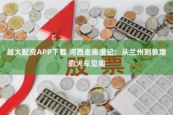 越大配资APP下载 河西走廊漫记：从兰州到敦煌的火车见闻