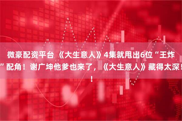 微豪配资平台 《大生意人》4集就甩出6位“王炸”配角！谢广坤他爹也来了，《大生意人》藏得太深！