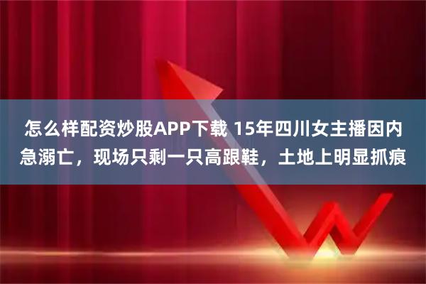 怎么样配资炒股APP下载 15年四川女主播因内急溺亡，现场只剩一只高跟鞋，土地上明显抓痕