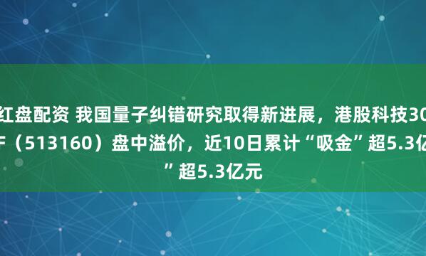 红盘配资 我国量子纠错研究取得新进展，港股科技30ETF（513160）盘中溢价，近10日累计“吸金”超5.3亿元