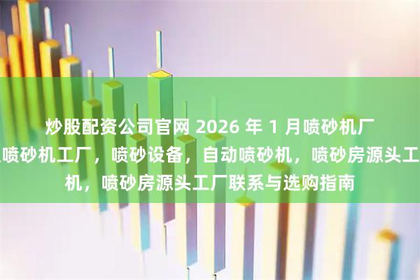 炒股配资公司官网 2026 年 1 月喷砂机厂家实力推荐：百通喷砂机工厂，喷砂设备，自动喷砂机，喷砂房源头工厂联系与选购指南