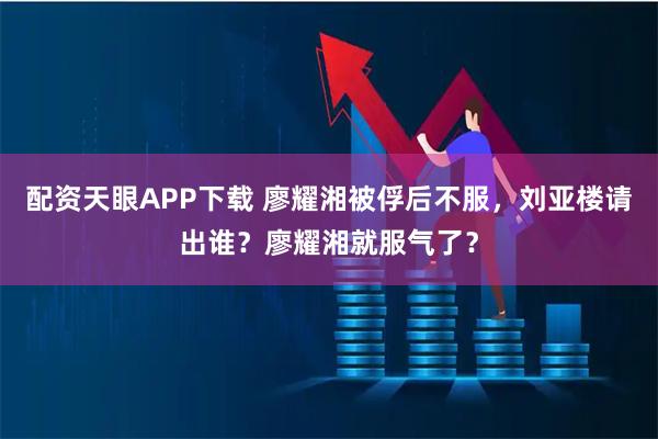 配资天眼APP下载 廖耀湘被俘后不服，刘亚楼请出谁？廖耀湘就服气了？