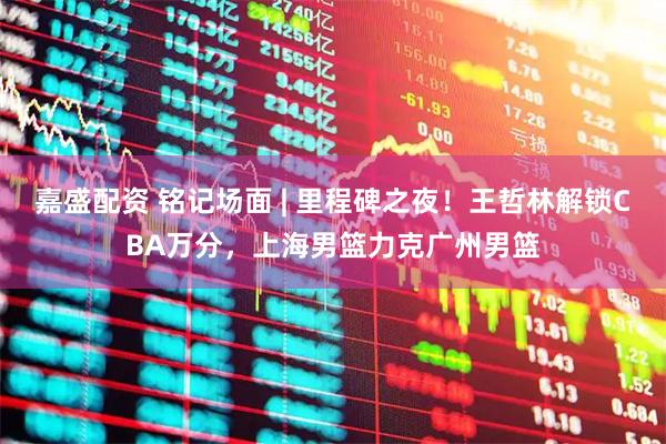 嘉盛配资 铭记场面 | 里程碑之夜！王哲林解锁CBA万分，上海男篮力克广州男篮